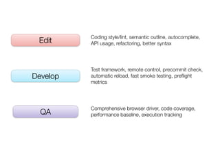 Coding style/lint, semantic outline, autocomplete,
 Edit     API usage, refactoring, better syntax




          Test framework, remote control, precommit check,
Develop   automatic reload, fast smoke testing, preﬂight
          metrics




          Comprehensive browser driver, code coverage,
  QA      performance baseline, execution tracking
 