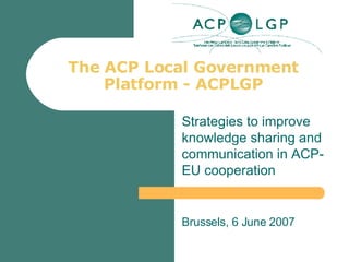 The ACP Local Government Platform - ACPLGP Strategies to improve knowledge sharing and communication in ACP-EU cooperation Brussels, 6 June 2007 