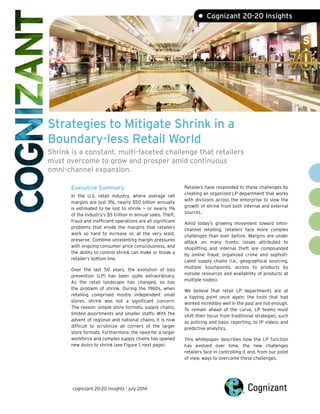 Strategies to Mitigate Shrink in a
Boundary-less Retail World
Shrink is a constant, multi-faceted challenge that retailers
must overcome to grow and prosper amid continuous
omni-channel expansion.
• Cognizant 20-20 Insights
Executive Summary
In the U.S. retail industry, where average net
margins are just 3%, nearly $50 billion annually
is estimated to be lost to shrink — or nearly 1%
of the industry’s $5 trillion in annual sales. Theft,
fraud and inefficient operations are all significant
problems that erode the margins that retailers
work so hard to increase or, at the very least,
preserve. Combine unrelenting margin pressures
with ongoing consumer price consciousness, and
the ability to control shrink can make or break a
retailer’s bottom line.
Over the last 50 years, the evolution of loss
prevention (LP) has been quite extraordinary.
As the retail landscape has changed, so has
the problem of shrink. During the 1960s, when
retailing comprised mostly independent small
stores, shrink was not a significant concern.
The reason: simple store formats, supply chains,
limited assortments and smaller staffs. With the
advent of regional and national chains, it is now
difficult to scrutinize all corners of the larger
store formats. Furthermore, the need for a larger
workforce and complex supply chains has opened
new doors to shrink (see Figure 1, next page).
Retailers have responded to these challenges by
creating an organized LP department that works
with divisions across the enterprise to slow the
growth of shrink from both internal and external
sources.
Amid today’s growing movement toward omni-
channel retailing, retailers face more complex
challenges than ever before. Margins are under
attack on many fronts: losses attributed to
shoplifting and internal theft are compounded
by online fraud, organized crime and sophisti-
cated supply chains (i.e., geographical sourcing,
multiple touchpoints, access to products by
outside resources and availability of products at
multiple nodes).
We believe that retail LP departments are at
a tipping point once again; the tools that had
worked incredibly well in the past are not enough.
To remain ahead of the curve, LP teams must
shift their focus from traditional strategies, such
as policing and basic reporting, to IP videos and
predictive analytics.
This whitepaper describes how the LP function
has evolved over time, the new challenges
retailers face in controlling it and, from our point
of view, ways to overcome these challenges.
cognizant 20-20 insights | july 2014
 
