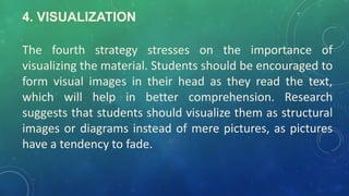 4. VISUALIZATION
The fourth strategy stresses on the importance of
visualizing the material. Students should be encouraged to
form visual images in their head as they read the text,
which will help in better comprehension. Research
suggests that students should visualize them as structural
images or diagrams instead of mere pictures, as pictures
have a tendency to fade.
 