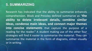 5. SUMMARIZING
Research has indicated that the ability to summarize enhances
comprehension. Block and Pressley defined summarize as “the
ability to delete irrelevant details, combine similar
ideas, condense main ideas, and connect major themes
into concise statements that capture the purpose of a
reading for the reader.” A student making use of the other four
strategies will find it easier to summarize the material. They can
summarize the material in the form of diagrams, either visually
or in writing.
 