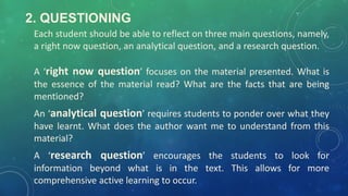 2. QUESTIONING
Each student should be able to reflect on three main questions, namely,
a right now question, an analytical question, and a research question.
A ‘right now question’ focuses on the material presented. What is
the essence of the material read? What are the facts that are being
mentioned?
An ‘analytical question’ requires students to ponder over what they
have learnt. What does the author want me to understand from this
material?
A ‘research question’ encourages the students to look for
information beyond what is in the text. This allows for more
comprehensive active learning to occur.
 