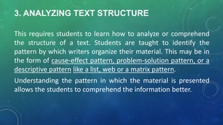 3. ANALYZING TEXT STRUCTURE
This requires students to learn how to analyze or comprehend
the structure of a text. Students are taught to identify the
pattern by which writers organize their material. This may be in
the form of cause-effect pattern, problem-solution pattern, or a
descriptive pattern like a list, web or a matrix pattern.
Understanding the pattern in which the material is presented
allows the students to comprehend the information better.
 