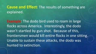 Cause and Effect: The results of something are
explained.
Example: The dodo bird used to roam in large
flocks across America. Interestingly, the dodo
wasn’t startled by gun shot. Because of this,
frontiersmen would kill entire flocks in one sitting.
Unable to sustain these attacks, the dodo was
hunted to extinction.
 