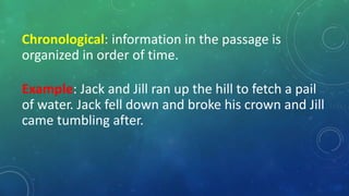 Chronological: information in the passage is
organized in order of time.
Example: Jack and Jill ran up the hill to fetch a pail
of water. Jack fell down and broke his crown and Jill
came tumbling after.
 