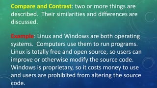Compare and Contrast: two or more things are
described. Their similarities and differences are
discussed.
Example: Linux and Windows are both operating
systems. Computers use them to run programs.
Linux is totally free and open source, so users can
improve or otherwise modify the source code.
Windows is proprietary, so it costs money to use
and users are prohibited from altering the source
code.
 
