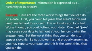 Order of Importance: information is expressed as a
hierarchy or in priority.
Example: Here are the three worst things that you can do
on a date. First, you could tell jokes that aren’t funny and
laugh really hard to yourself. This will make you look bad.
Worse though, you could offend your date. One bad “joke”
may cause your date to lash out at you, hence ruining the
engagement. But the worst thing that you can do is to
appear slovenly. By not showering and properly grooming,
you may repulse your date, and this is the worst thing that
you can do.
 