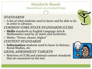 Standards Based: 
(Sound Smart at a Cocktail Party) 
STANDARDS 
 A list of what students need to know and be able to do 
in order to advance. 
COMMON CORE STATE STANDARDS (CCSS) 
 Skills standards in English Language Arts & 
Mathematics used by 47 states and territories. 
 Motto: “Fewer, clearer, higher” 
CONTENT STANDARDS 
 Information students need to know in Science, 
Social Studies, etc. 
GED® ASSESSMENT TARGETS 
 Selection of CCSS and national content standards 
that are measured on the test. 
 