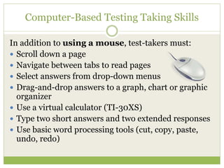 Computer-Based Testing Taking Skills 
In addition to using a mouse, test-takers must: 
 Scroll down a page 
 Navigate between tabs to read pages 
 Select answers from drop-down menus 
 Drag-and-drop answers to a graph, chart or graphic 
organizer 
 Use a virtual calculator (TI-30XS) 
 Type two short answers and two extended responses 
 Use basic word processing tools (cut, copy, paste, 
undo, redo) 
 
