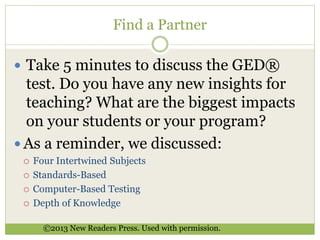 Find a Partner 
 Take 5 minutes to discuss the GED® 
test. Do you have any new insights for 
teaching? What are the biggest impacts 
on your students or your program? 
 As a reminder, we discussed: 
 Four Intertwined Subjects 
 Standards-Based 
 Computer-Based Testing 
 Depth of Knowledge 
©2013 New Readers Press. Used with permission. 
 