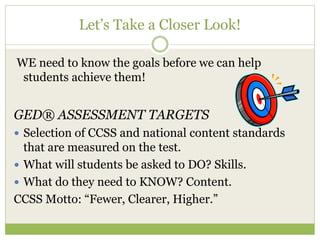 Let’s Take a Closer Look! 
WE need to know the goals before we can help 
students achieve them! 
GED® ASSESSMENT TARGETS 
 Selection of CCSS and national content standards 
that are measured on the test. 
 What will students be asked to DO? Skills. 
 What do they need to KNOW? Content. 
CCSS Motto: “Fewer, Clearer, Higher.” 
 