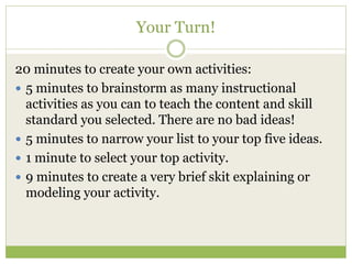 Your Turn! 
20 minutes to create your own activities: 
 5 minutes to brainstorm as many instructional 
activities as you can to teach the content and skill 
standard you selected. There are no bad ideas! 
 5 minutes to narrow your list to your top five ideas. 
 1 minute to select your top activity. 
 9 minutes to create a very brief skit explaining or 
modeling your activity. 
 