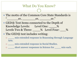 What Do You Know? 
 The motto of the Common Core State Standards is 
“______er, _______er, ______er.” 
 GED® Test items connected to the Depth of 
Knowledge Levels: Level One: ____% 
Levels Two & Three: ____% Level Four: ___% 
 The GED® test includes writing: 
 ____ min extended response in Reasoning through Language 
Arts. 
 ____ min extended response in Social Studies. 
 ____ short answer responses in Science for ____ min each. 
 