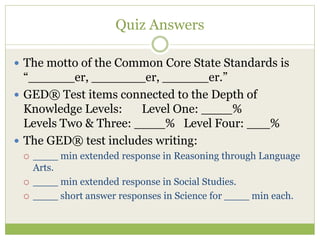 Quiz Answers 
 The motto of the Common Core State Standards is 
“______er, _______er, ______er.” 
 GED® Test items connected to the Depth of 
Knowledge Levels: Level One: ____% 
Levels Two & Three: ____% Level Four: ___% 
 The GED® test includes writing: 
 ____ min extended response in Reasoning through Language 
Arts. 
 ____ min extended response in Social Studies. 
 ____ short answer responses in Science for ____ min each. 
 