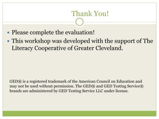 Thank You! 
 Please complete the evaluation! 
 This workshop was developed with the support of The 
Literacy Cooperative of Greater Cleveland. 
GED® is a registered trademark of the American Council on Education and 
may not be used without permission. The GED® and GED Testing Service® 
brands are administered by GED Testing Service LLC under license. 
