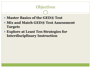 Objectives 
 Master Basics of the GED® Test 
 Mix and Match GED® Test Assessment 
Targets 
 Explore at Least Ten Strategies for 
Interdisciplinary Instruction 
 