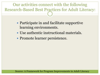 Our activities connect with the following 
Research-Based Best Practices for Adult Literacy: 
 Participate in and facilitate supportive 
learning environments. 
 Use authentic instructional materials. 
 Promote learner persistence. 
Source: A Framework for Program Improvements in Adult Literacy 
 