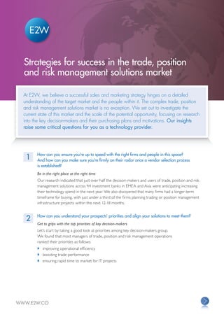 Strategies for success in the trade, position
  and risk management solutions market

  At E2W, we believe a successful sales and marketing strategy hinges on a detailed
  understanding of the target market and the people within it. The complex trade, position
  and risk management solutions market is no exception. We set out to investigate the
  current state of this market and the scale of the potential opportunity, focusing on research
  into the key decision-makers and their purchasing plans and motivations. Our insights
  raise some critical questions for you as a technology provider.




         How can you ensure you’re up to speed with the right firms and people in this space?
   1     And how can you make sure you’re firmly on their radar once a vendor selection process
         is established?
         Be in the right place at the right time
         Our research indicated that just over half the decision-makers and users of trade, position and risk
         management solutions across 44 investment banks in EMEA and Asia were anticipating increasing
         their technology spend in the next year. We also discovered that many firms had a longer-term
         timeframe for buying, with just under a third of the firms planning trading or position management
         infrastructure projects within the next 12-18 months.


         How can you understand your prospects’ priorities and align your solutions to meet them?
   2
         Get to grips with the top priorities of key decision-makers
         Let’s start by taking a good look at priorities among key decision-makers group.
         We found that most managers of trade, position and risk management operations
         ranked their priorities as follows:
         	 improving operational efficiency
  		     	 boosting trade performance
  		     	 ensuring rapid time to market for IT projects




WWW.E2W.CO
 