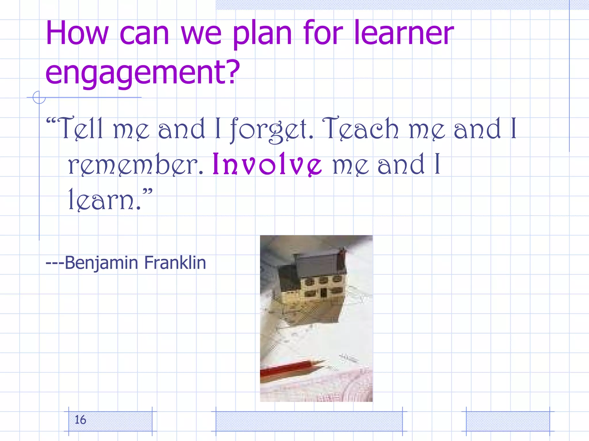 How can we plan for learner engagement? “ Tell me and I forget. Teach me and I remember.  Involve  me and I learn.” ---Benjamin Franklin 
