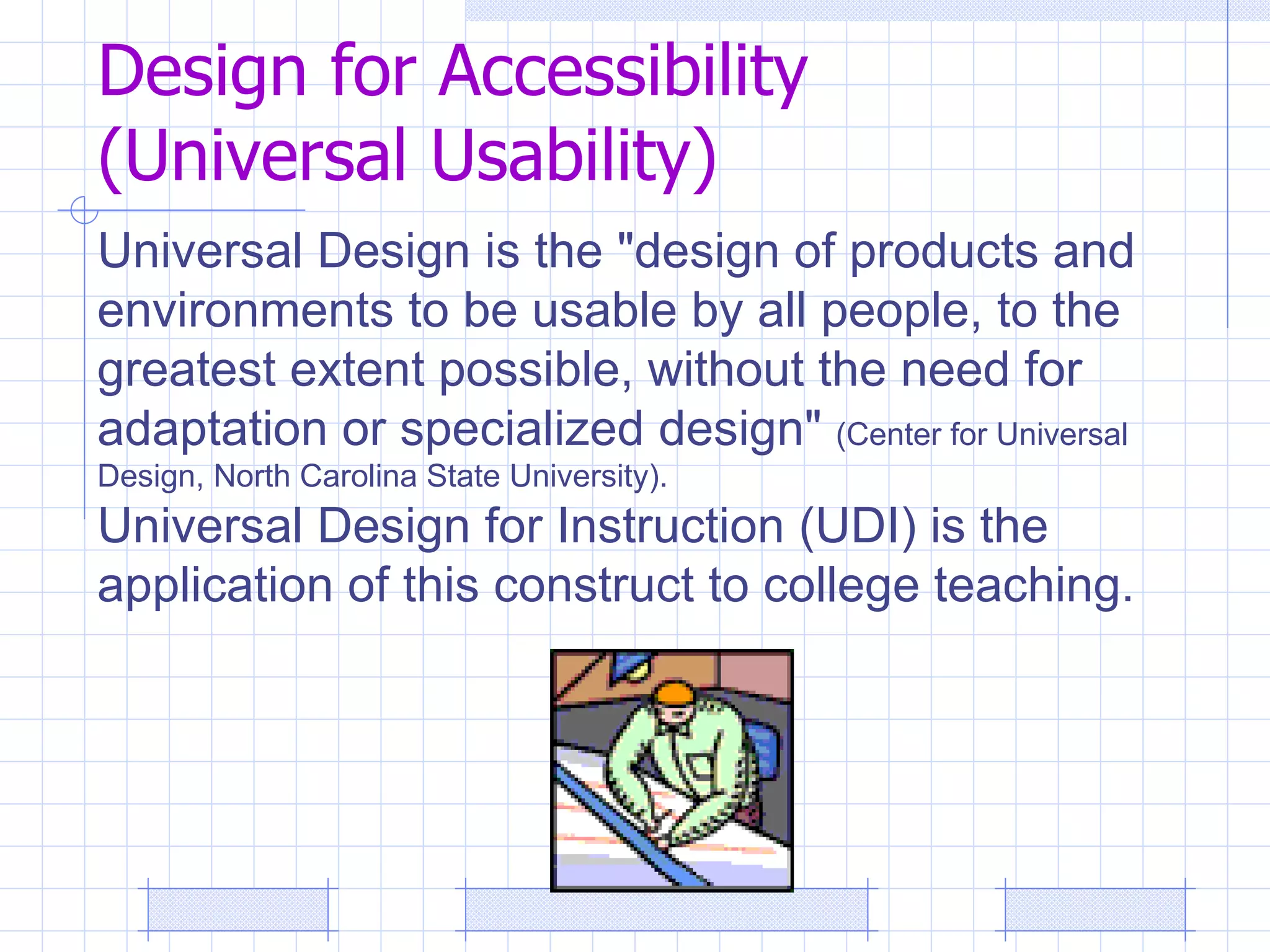 Design for Accessibility  (Universal Usability) Universal Design is the "design of products and environments to be usable by all people, to the greatest extent possible, without the need for adaptation or specialized design"  (Center for Universal Design, North Carolina State University).  Universal Design for Instruction (UDI) is the application of this construct to college teaching. 
