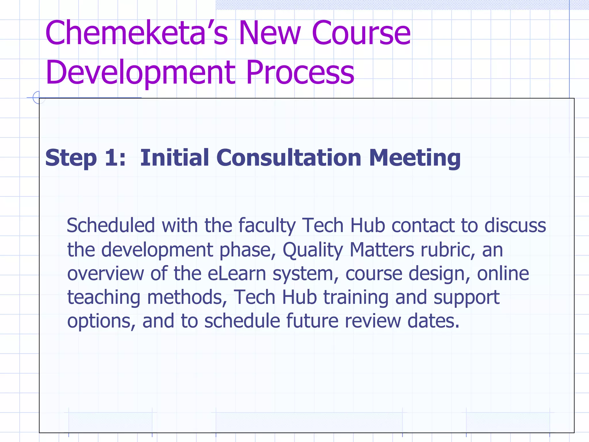 Chemeketa’s New Course Development Process Step 1:  Initial Consultation Meeting   Scheduled with the faculty Tech Hub contact to discuss the development phase, Quality Matters rubric, an overview of the eLearn system, course design, online teaching methods, Tech Hub training and support options, and to schedule future review dates. 