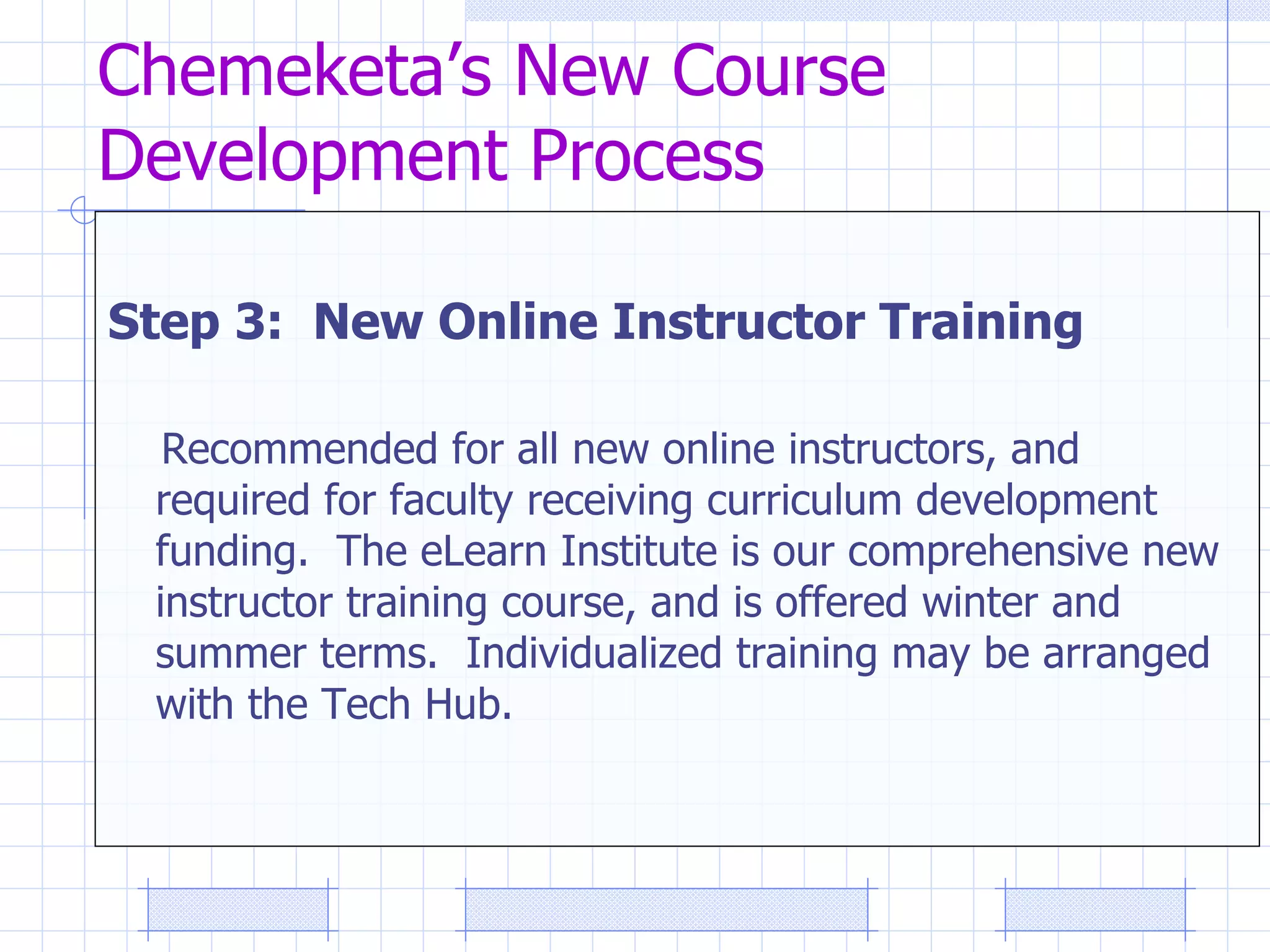 Chemeketa’s New Course Development Process Step 3:  New Online Instructor Training   Recommended for all new online instructors, and required for faculty receiving curriculum development funding.  The eLearn Institute is our comprehensive new instructor training course, and is offered winter and summer terms.  Individualized training may be arranged with the Tech Hub. 