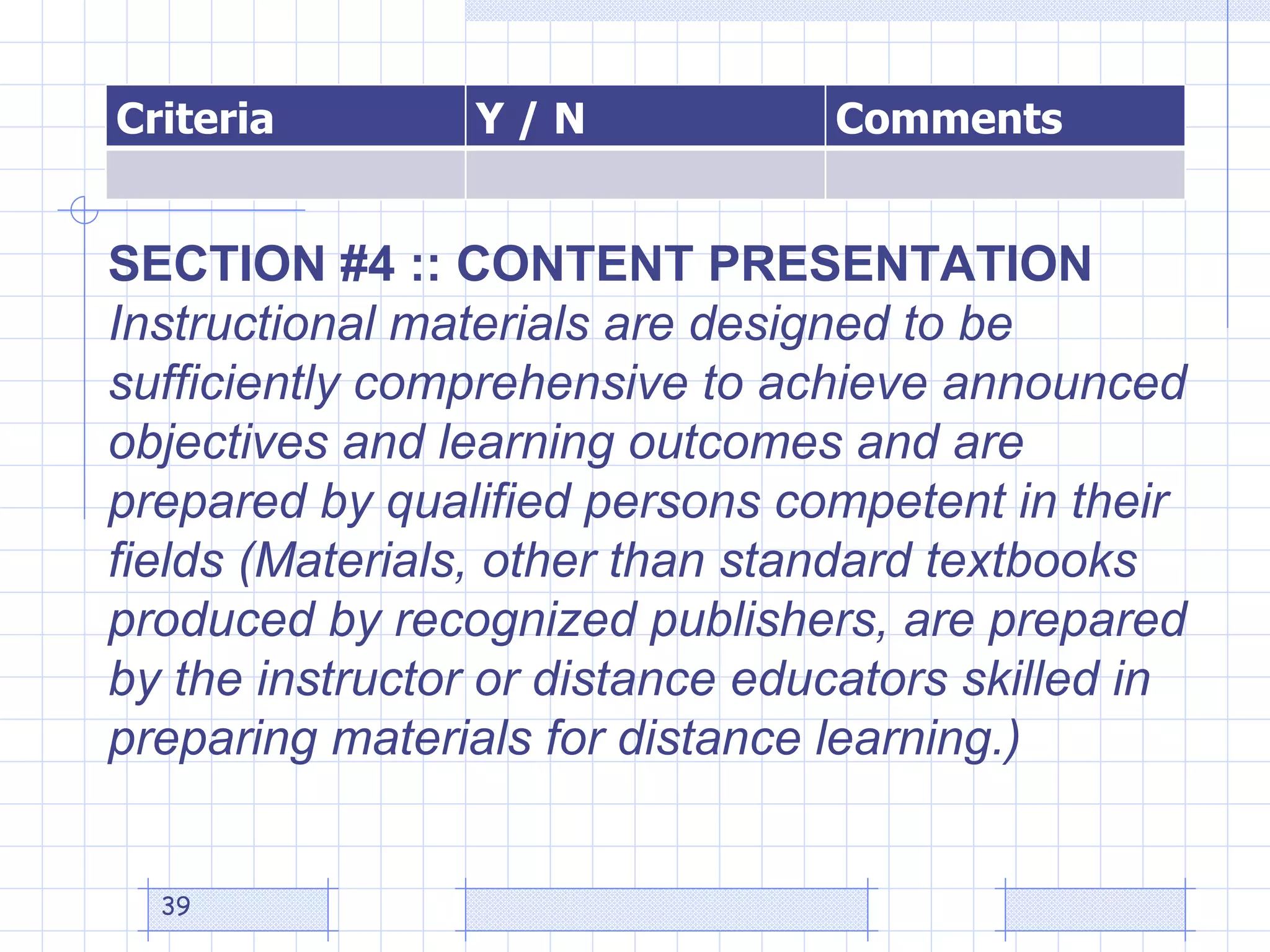 SECTION #4 :: CONTENT PRESENTATION Instructional materials are designed to be sufficiently comprehensive to achieve announced objectives and learning outcomes and are prepared by qualified persons competent in their fields (Materials, other than standard textbooks produced by recognized publishers, are prepared by the instructor or distance educators skilled in preparing materials for distance learning.)  Criteria Y / N Comments 