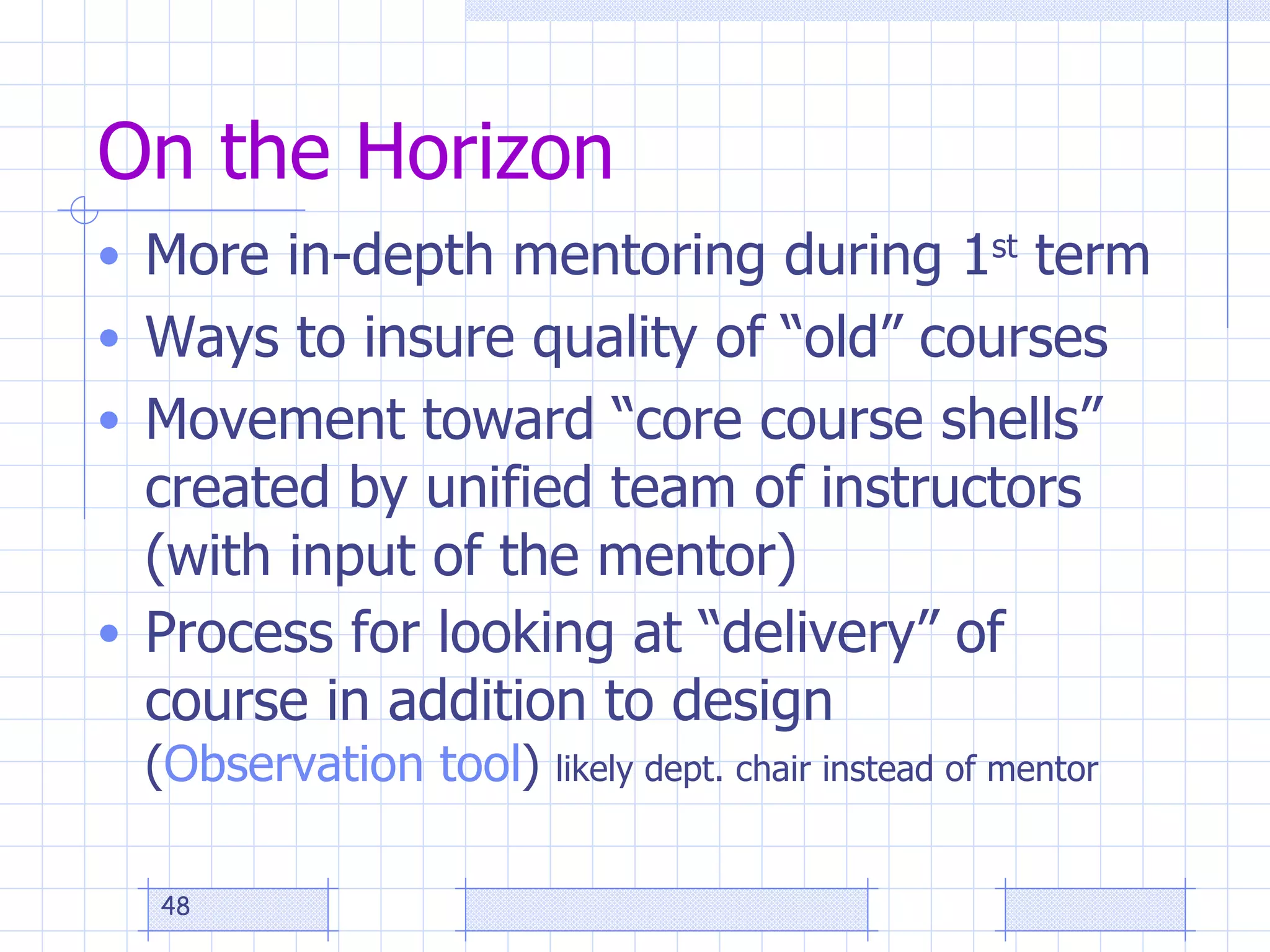 On the Horizon More in-depth mentoring during 1 st  term Ways to insure quality of “old” courses Movement toward “core course shells” created by unified team of instructors (with input of the mentor) Process for looking at “delivery” of course in addition to design  ( Observation tool )  likely dept. chair instead of mentor 