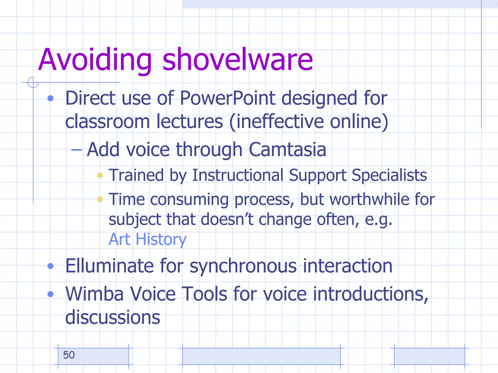 Avoiding shovelware Direct use of PowerPoint designed for classroom lectures (ineffective online) Add voice through Camtasia Trained by Instructional Support Specialists Time consuming process, but worthwhile for subject that doesn’t change often, e.g.  Art History Elluminate for synchronous interaction Wimba Voice Tools for voice introductions, discussions 