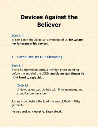 Devices Against the
Believer
2Cor 2:11
11 Lest Satan should get an advantage of us: for we are
not ignorant of his devices.
I. Satan Resists Our Cleansing
Zech 3:1
1 And he shewed me Joshua the high priest standing
before the angel of the LORD, and Satan standing at his
right hand to resist him.
Zech 3:3
3 Now Joshua was clothed with filthy garments, and
stood before the angel.
Joshua stood before the Lord. He was clothed in filthy
garments.
He was seeking cleansing. Satan stood.
 
