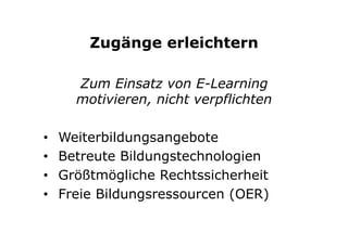 Zugänge erleichtern
Zum Einsatz von E-Learning
motivieren, nicht verpflichten
•  Weiterbildungsangebote
•  Betreute Bildungstechnologien
•  Größtmögliche Rechtssicherheit
•  Freie Bildungsressourcen (OER)
 