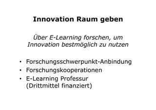 Innovation Raum geben
Über E-Learning forschen, um
Innovation bestmöglich zu nutzen
•  Forschungsschwerpunkt-Anbindung
•  Forschungskooperationen
•  E-Learning Professur
(Drittmittel finanziert)
 