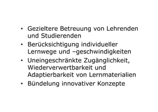 •  Gezieltere Betreuung von Lehrenden
und Studierenden
•  Berücksichtigung individueller
Lernwege und –geschwindigkeiten
•  Uneingeschränkte Zugänglichkeit,
Wiederverwertbarkeit und
Adaptierbarkeit von Lernmaterialien
•  Bündelung innovativer Konzepte
 