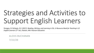 Strategies and Activities to
Support English Learners
ALEXIS BUCHANAN
7/22/20
Peregoy, S.F & Boyle, O.F. (2017). Reading, Writing, and Learning in ESL: A Resource Book for Teaching k-12
English Learners (7th ed.). Boston, MA: Pearson Education.
 