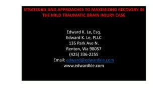 STRATEGIES AND APPROACHES TO MAXIMIZING RECOVERY IN
THE MILD TRAUMATIC BRAIN INJURY CASE
Edward K. Le, Esq.
Edward K. Le, PLLC
135 Park Ave N.
Renton, Wa 98057
(425) 336-2255
Email: edward@edwardkle.com
www.edwardkle.com
 