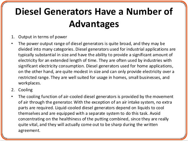 Diesel Generators Have a Number of
Advantages
1. Output in terms of power
• The power output range of diesel generators is quite broad, and they may be
divided into many categories. Diesel generators used for industrial applications are
typically substantial in size and have the ability to provide a significant amount of
electricity for an extended length of time. They are often used by industries with
significant electricity consumption. Diesel generators used for home applications,
on the other hand, are quite modest in size and can only provide electricity over a
restricted range. They are well suited for usage in homes, small businesses, and
workplaces.
2. Cooling
• The cooling function of air-cooled diesel generators is provided by the movement
of air through the generator. With the exception of an air intake system, no extra
parts are required. Liquid-cooled diesel generators depend on liquids to cool
themselves and are equipped with a separate system to do this task. Avoid
concentrating on the healthiness of the putting combined, since they are really
quite vital, and they will actually come out to be sharp during the written
agreement.
 