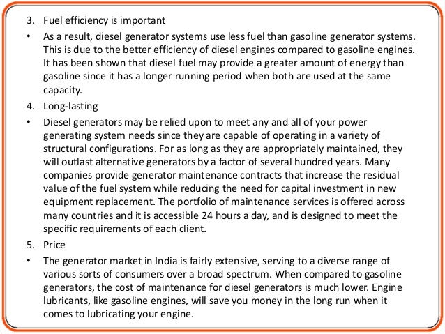 3. Fuel efficiency is important
• As a result, diesel generator systems use less fuel than gasoline generator systems.
This is due to the better efficiency of diesel engines compared to gasoline engines.
It has been shown that diesel fuel may provide a greater amount of energy than
gasoline since it has a longer running period when both are used at the same
capacity.
4. Long-lasting
• Diesel generators may be relied upon to meet any and all of your power
generating system needs since they are capable of operating in a variety of
structural configurations. For as long as they are appropriately maintained, they
will outlast alternative generators by a factor of several hundred years. Many
companies provide generator maintenance contracts that increase the residual
value of the fuel system while reducing the need for capital investment in new
equipment replacement. The portfolio of maintenance services is offered across
many countries and it is accessible 24 hours a day, and is designed to meet the
specific requirements of each client.
5. Price
• The generator market in India is fairly extensive, serving to a diverse range of
various sorts of consumers over a broad spectrum. When compared to gasoline
generators, the cost of maintenance for diesel generators is much lower. Engine
lubricants, like gasoline engines, will save you money in the long run when it
comes to lubricating your engine.
 