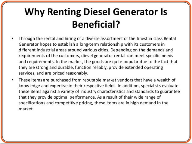 Why Renting Diesel Generator Is
Beneficial?
• Through the rental and hiring of a diverse assortment of the finest in class Rental
Generator hopes to establish a long-term relationship with its customers in
different industrial areas around various cities. Depending on the demands and
requirements of the customers, diesel generator rental can meet specific needs
and requirements. In the market, the goods are quite popular due to the fact that
they are strong and durable, function reliably, provide extended operating
services, and are priced reasonably.
• These items are purchased from reputable market vendors that have a wealth of
knowledge and expertise in their respective fields. In addition, specialists evaluate
these items against a variety of industry characteristics and standards to guarantee
that they provide optimal performance. As a result of their wide range of
specifications and competitive pricing, these items are in high demand in the
market.
 