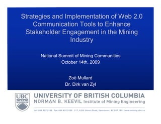 Strategies and Implementation of Web 2.0
    Communication Tools to Enhance
 Stakeholder Engagement in the Mining
                 Industry

      National Summit of Mining Communities
                October 14th, 2009


                  Zoë Mullard
                 Dr. Dirk van Zyl
 