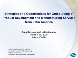 Strategies and Opportunities for Outsourcing of
Product Development and Manufacturing Services
               from Latin America


                          Drug Development Latin America
                                 March 9-10, 2009
                                   Miami, Florida




   Daisy Rivera-Muzzio, R Ph, MS, MBA
   Senior Director, EP Product Licensing
   Portfolio Development
   Established Products Business Unit Pfizer, Inc
                                                           1
 