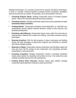 Heritage Conservation, as a process is known for its capacity and distinct advantages,
in terms of provides numerous benefits to property owners, businesses, developers
and to the community as a whole. This positivity can be enumerated in terms of;
• Increasing Property Values; Heritage conservation tends to increases property
values – both of the restored building &surrounding properties.
• Promoting Tourism; Heritage conservation adds to the tourism potential and helps
businesses attract customers.
• Creating Identity; Conservation empowers communities/cities to build their own
image/identity around retained historical elements, adding to their economy and
generating employment.
• Promoting self-sufficiency; Conservation keeps money within the community by
requiring fewer materials from outside and creating more labour-intensive work by
local trades.
• Sourcing Incentives; With the right programs in place, businesses and building
owners can take advantage of government programs and incentives to maintain
and restore heritage buildings
• Reduction in Waste; Conservation reduces construction and demolition waste and
uses less than half the energy of new construction and accordingly promotes
sustainability in built environment.
• Increasing Investment; Heritage conservation results in increased investment
making value addition by rewarding communities not only in the present but also
creating invaluable resources for future generations.
 Creating distinct Urban Character; Besides making value addition, heritage
conservation gives distinctive character to urban environment
 
