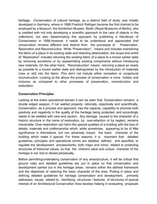 heritage. Conservation of cultural heritage, as a distinct field of study, was initially
developed in Germany, where in 1888 Friedrich Rathgen became the first chemist to be
employed by a Museum, the Konilichen Museen, Berlin (Royal Museums of Berlin), who
is credited with not only developing a scientific approach to the care of objects in the
collections, but also disseminating this approach by publishing a Handbook of
Conservation in 1898.However, it needs to be understood and appreciated that
conservation remains different and distinct from the processes of Preservation,
Restoration and Reconstruction. While “Preservation”, means and includes maintaining
the fabric of a place in its existing state and retarding deterioration; the scope and ambit
of “Restoration” includes returning the existing fabric of a place to a known earlier state
by removing accretions or by reassembling existing components without introducing
new materials. On the other hand, “Reconstruction” means returning a place as nearly
as possible to a known earlier state and distinguished by the introduction of materials
(new or old) into the fabric. This don’t not include either recreation or conjectural
reconstruction. Looking at the above the process of conservation is more holistic and
inclusive as compared to other processes of preservation, reconstruction and
restoration.
Conservation Principles
Looking at the entire operational domain it can be seen that, Conservation remains a
double edged weapon, if not welded properly, rationally, objectively and scientifically.
Conservation, as a process and approach, has the capacity, capability to promote both
positivity and negativity in the quality of the heritage being protected, and accordingly
needs to be wielded with care and caution. Any damage caused to the character of a
historic structure in the name of restoration, by over-attention or by neglect, remains
irreversible. Over-restoration can harm the special qualities of a building with the loss of
details, materials and craftsmanship which, while sometimes, appearing to be of little
significance in themselves, but can adversely impact the basic character of the
building which make it special. For these reasons, it is important that detailed
guidelines, principles and operational norms are detailed, defined, and specified, to
regulate the development process/works, both major and minor, related to protecting
structures of historical values, so that the inherent value and unique character of the
heritage is not lost or diluted perpetually.
Before permitting/undertaking conservation of any area/structure, it will be critical that
ground rules and detailed guidelines are put in place so that conservation and
development carried out in the heritage areas remains within the defined framework
and the objectives of retaining the basic character of the area. Putting in place and
defining detailed guidelines for heritage conservation and development, primarily
addresses issues related to; identifying structures / features of structures of special
interest of an Architectural Conservation Area besides helping in evaluating proposals
 