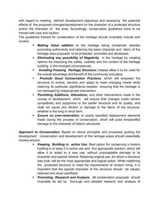with regard to meeting defined development objectives and assessing the potential
effects of the proposed changes/development on the character of a protected structure
and/or the character of the area. Accordingly, conservation guidelines have to be
framed with care and caution.
The guidelines framed for conservation of the heritage should invariably include and
involve;
 Making Value addition to the heritage being conserved, besides
promoting authenticity and retaining the basic character and fabric of the
heritage area proposed to be protected, promoted and developed.
 Eliminating any possibility of Negativity in the heritage by creating
options for improving the safety, usability and the context of the heritage
building in the changed circumstances.
 Avoiding Freezing Heritage Structure; instead allow it to be used for
the overall advantage and benefit of the community and place.
 Promote Good Conservation Practices; which will empower the
structure to evolve, devolve and adapt to meet changing needs while
retaining its particular significance besides ensuring that the heritage is
not damaged by inappropriate intervention.
 Permitting Additions, Alterations; and other interventions made in the
course of development, which will ensure that changes made remain
sympathetic and supportive to the earlier structure and its quality, and
shall not cause any dilution or damage to the fabric of the structure,
whether in the long or short term.
 Ensure no over-restoration; or poorly specified replacement elements
made during the process of conservation, which will pose threat/willful
damage to the character of historic structures.
Approach to Conservation: Based on above principles and processes guiding the
development; conservation and development of the heritage areas should essentially
revolve around;
 Keeping Building in active Use; Best option for conserving a historic
building is to keep it in active use and find appropriate solution, which will
allow it to adapt to a new use, without unacceptable damage to its
character and special interest. Retaining original use ,for which a structure
was built, will be the most appropriate and logical option. While redefining
the protected structure to meet the requirements of modern living, it is
important that the special character of the structure should be valued,
retained and never sacrificed.
 Promoting Research and Analysis; All conservation proposals should
invariably be led by thorough and detailed research and analysis of
 