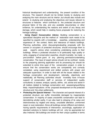 historical development and understanding the present condition of the
structure. The research should not be limited merely to studying and
analyzing the main structure and its interior ,but should also include and
extend to studying and analyzing the objectives and issues relevant to
structures or features which contribute to the protected structure and
physical fabric of the site, and any available documentary or other
evidence, for understanding the reasons and extent of any decay and
damage, which would help in creating future proposals for restoring the
heritage buildings.
 Using Expert Conservation Advice; Building conservation is a
specialized discipline and the method of restoration work needs to be
specified by experts with a knowledge , expertise, understanding and
experience of the context, fabric and relevance of historic buildings.
Planning authorities, when discussing/evaluating proposals with the
owners or occupiers of protected structures, should encourage them to
seek expert’s advice when considering undertaking works to their
buildings. Where a protected structure is of particularly high quality or
rarity, engaging of conservation expertise, should invariably be made a
pre-condition before grant of any planning permission/undertaking
conservation. The input of expert advice should not be confined merely
to the preparing planning application and its processing but should be
extended to entire time span of the conservation project, in order to
ensure that the conservation works are competently and correctly
completed. using experienced and skilled workers with proper and
adequate supervision. In order to deal with all the issues related to the
heritage conservation and development, rationally, objectively and
realistically, all Planning authorities should invariably have in-house
support of conservation staff or services of independent quality
consultants, to assess, analyze, specify, define, aid, advise and assist in
all matters related to heritage conservation and assessing/quantifying
likely impact/implications of the proposed development on the protected
structure and the urban settlements.
 Protecting the Special Interest - The character and special interest of a
protected structure can suffer irreversible damaged by inappropriate
conservation. In majority of cases unscientific conservation can lead to
demolishing wholly/ partly. It can also lead to stripping of its value and
distinctiveness by neglect and decay, unsuitable alteration, uninformed
repair or over-restoration. Since all buildings remain different and distinct,
having specific requirements of intervention, accordingly, application of
standard solutions to historic buildings will not only be appropriate but
also irrational. Old buildings are known for their unique qualities in terms
 