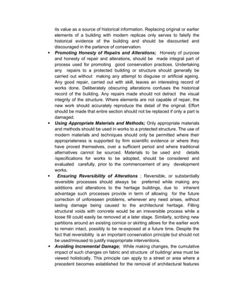 its value as a source of historical information. Replacing original or earlier
elements of a building with modern replicas only serves to falsify the
historical evidence of the building and should be discounted and
discouraged in the parlance of conservation.
 Promoting Honesty of Repairs and Alterations; Honesty of purpose
and honesty of repair and alterations, should be made integral part of
process used for promoting good conservation practices. Undertaking
any repairs to a protected building or structure should generally be
carried out without making any attempt to disguise or artificial ageing.
Any good repair, carried out with skill, leaves an interesting record of
works done. Deliberately obscuring alterations confuses the historical
record of the building. Any repairs made should not detract the visual
integrity of the structure. Where elements are not capable of repair, the
new work should accurately reproduce the detail of the original. Effort
should be made that entire section should not be replaced if only a part is
damaged.
 Using Appropriate Materials and Methods; Only appropriate materials
and methods should be used in works to a protected structure. The use of
modern materials and techniques should only be permitted where their
appropriateness is supported by firm scientific evidence or where they
have proved themselves, over a sufficient period and where traditional
alternatives cannot be sourced. Materials to be used and details
/specifications for works to be adopted, should be considered and
evaluated carefully, prior to the commencement of any development
works.
 Ensuring Reversibility of Alterations ; Reversible, or substantially
reversible processes should always be preferred while making any
additions and alterations to the heritage buildings, due to inherent
advantage such processes provide in term of allowing for the future
correction of unforeseen problems, whenever any need arises, without
lasting damage being caused to the architectural heritage. Filling
structural voids with concrete would be an irreversible process while a
loose fill could easily be removed at a later stage. Similarly, scribing new
partitions around an existing cornice or skirting allows for the earlier work
to remain intact, possibly to be re-exposed at a future time. Despite the
fact that reversibility is an important conservation principle but should not
be used/misused to justify inappropriate interventions.
 Avoiding Incremental Damage; While making changes, the cumulative
impact of such changes on fabric and structure of building/ area must be
viewed holistically. This principle can apply to a street or area where a
precedent becomes established for the removal of architectural features
 