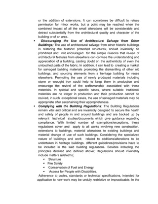 or the addition of extensions. It can sometimes be difficult to refuse
permission for minor works, but a point may be reached when the
combined impact of all the small alterations will be considerable and
detract substantially from the architectural quality and character of the
building or of an area.
 Discouraging the Use of Architectural Salvage from Other
Buildings; The use of architectural salvage from other historic buildings
in restoring the historic/ protected structures, should invariably be
prohibited and not encouraged for the simple reasons that re-use of
architectural features from elsewhere can confuse the understanding and
appreciation of a building, casting doubt on the authenticity of even the
untouched parts of the fabric. In addition, it can lead to creating a market
for salvaged building materials promoting the dismantling of other old
buildings, and sourcing elements from a heritage building for reuse
elsewhere. Promoting the use of newly produced materials including
stone or wrought iron could help to keep them in production and
encourage the revival of the craftsmanship associated with these
materials. In special and specific cases, where suitable traditional
materials are no longer in production and their production cannot be
revived, in such exceptional cases, the use of salvaged materials may be
appropriate after ascertaining their appropriateness.
 Complying with the Building Regulations; The Building Regulations
remain vital and critical and are invariably designed to secure the health
and safety of people in and around buildings and are backed up by
relevant technical studies/documents which give guidance regarding
compliance. With limited number of exemptions/exceptions, these
regulations cover and apply to all works involving new construction,
extensions to buildings, material alterations to existing buildings and
material change of use of such buildings. Considering the specialized
nature of buildings and work related to additions/alterations to be
undertaken in heritage buildings, different guidelines/provisions have to
be included in the said building regulations. Besides including the
principles detailed and defined above; Regulations should invariably
include matters related to;
 Structure
 Fire Safety
 Conservation of Fuel and Energy
 Access for People with Disabilities.
Adherence to codes, standards or technical specifications, intended for
application to new work may be unduly restrictive or impracticable. In the
 