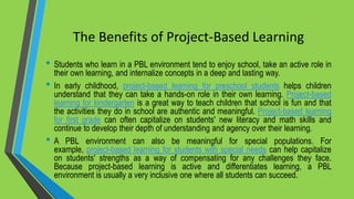 The Benefits of Project-Based Learning
• Students who learn in a PBL environment tend to enjoy school, take an active role in
their own learning, and internalize concepts in a deep and lasting way.
• In early childhood, project-based learning for preschool students helps children
understand that they can take a hands-on role in their own learning. Project-based
learning for kindergarten is a great way to teach children that school is fun and that
the activities they do in school are authentic and meaningful. Project-based learning
for first grade can often capitalize on students' new literacy and math skills and
continue to develop their depth of understanding and agency over their learning.
• A PBL environment can also be meaningful for special populations. For
example, project-based learning for students with special needs can help capitalize
on students' strengths as a way of compensating for any challenges they face.
Because project-based learning is active and differentiates learning, a PBL
environment is usually a very inclusive one where all students can succeed.
 
