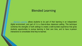 Blended Learning
Blended Learning allows students to do part of their learning in an independent
digital environment, and part of it in a face-to-face classroom setting. This technique
combines the strengths of both settings to create a well-rounded experience that gives
students opportunities to pursue learning in their own time, and to have in-person
interactions to consolidate what they've learned.
 