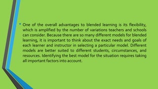 • One of the overall advantages to blended learning is its flexibility,
which is amplified by the number of variations teachers and schools
can consider. Because there are so many different models for blended
learning, it is important to think about the exact needs and goals of
each learner and instructor in selecting a particular model. Different
models are better suited to different students, circumstances, and
resources. Identifying the best model for the situation requires taking
all important factors into account.
 