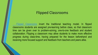Flipped Classrooms
Flipped Classrooms invert the traditional teaching model. In flipped
classrooms students are assigned pre-learning before class, so that classroom
time can be given over to problem-solving, one-to-one feedback and student
collaboration. Flipping a classroom may allow students to make more effective
progress during class-time, having prepared for the lesson beforehand and
receiving more focused support and feedback from teachers and peers alike.
 